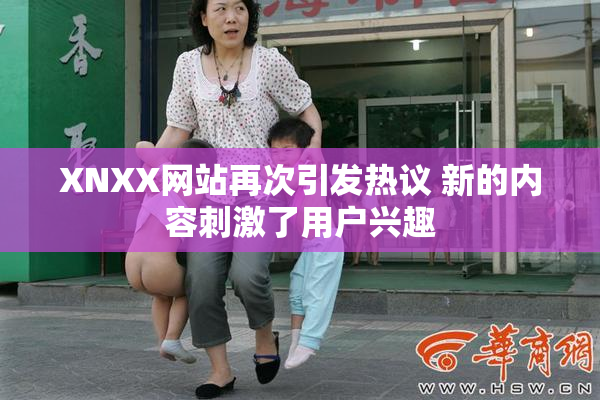 XNXX网站再次引发热议 新的内容刺激了用户兴趣