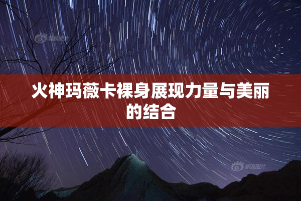 火神玛薇卡裸身展现力量与美丽的结合