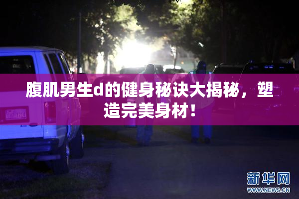 腹肌男生d的健身秘诀大揭秘，塑造完美身材！