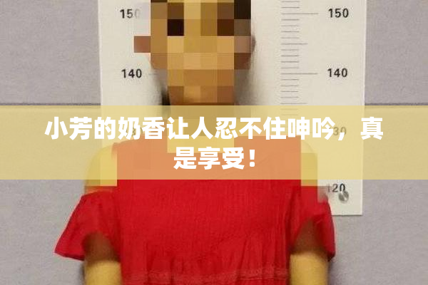 小芳的奶香让人忍不住呻吟，真是享受！