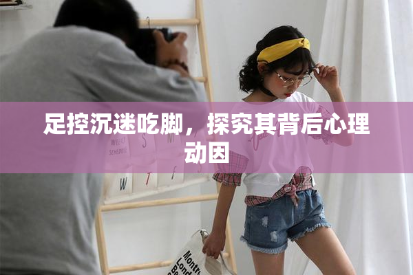 足控沉迷吃脚，探究其背后心理动因