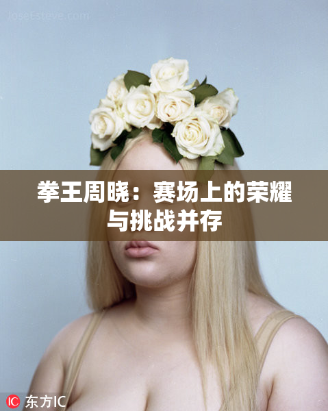 拳王周晓：赛场上的荣耀与挑战并存