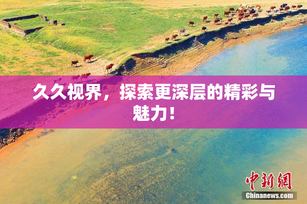 久久视界，探索更深层的精彩与魅力！