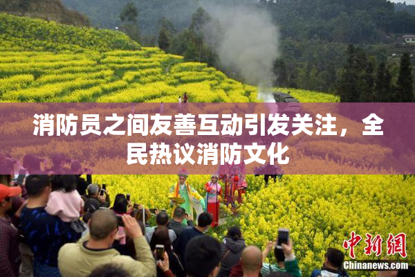 消防员之间友善互动引发关注，全民热议消防文化