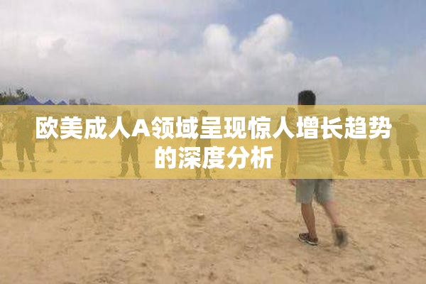 欧美成人A领域呈现惊人增长趋势的深度分析