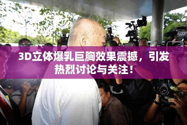 3D立体爆乳巨胸效果震撼，引发热烈讨论与关注！