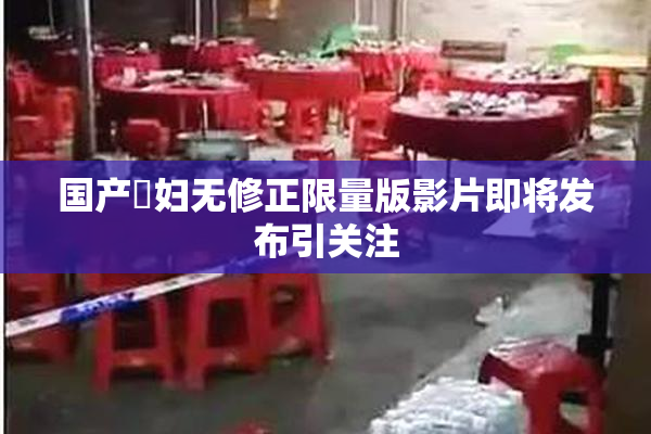 国产婬妇无修正限量版影片即将发布引关注