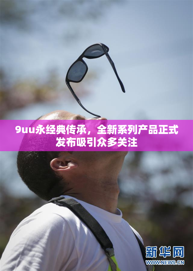 9uu永经典传承，全新系列产品正式发布吸引众多关注