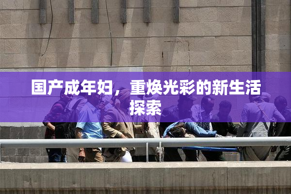 国产成年妇，重焕光彩的新生活探索