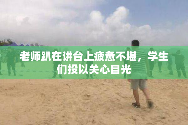 老师趴在讲台上疲惫不堪，学生们投以关心目光