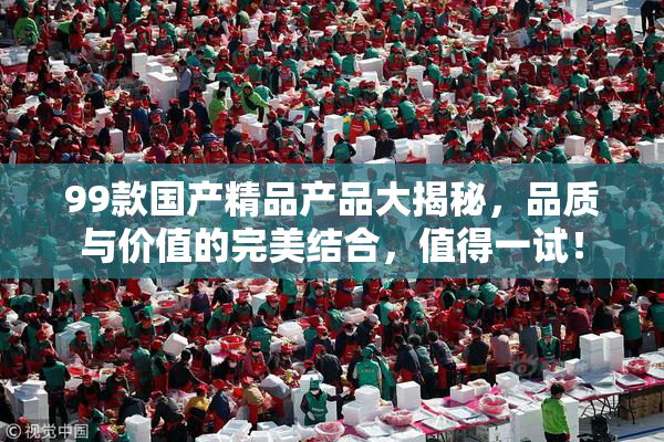 99款国产精品产品大揭秘，品质与价值的完美结合，值得一试！