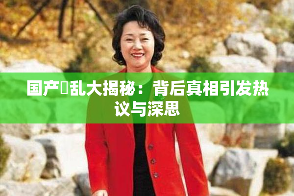 国产婬乱大揭秘：背后真相引发热议与深思