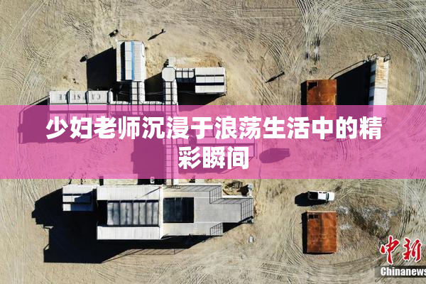 少妇老师沉浸于浪荡生活中的精彩瞬间