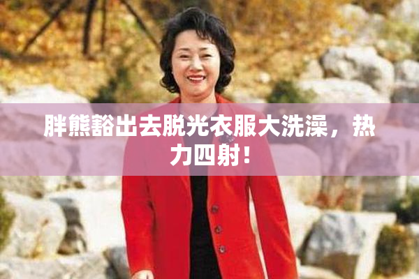 胖熊豁出去脱光衣服大洗澡，热力四射！