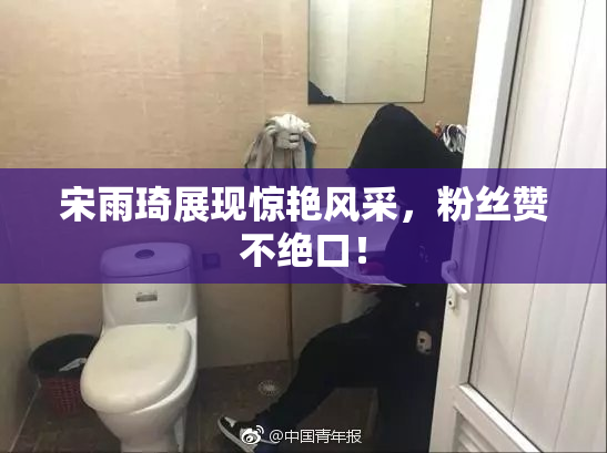 宋雨琦展现惊艳风采，粉丝赞不绝口！