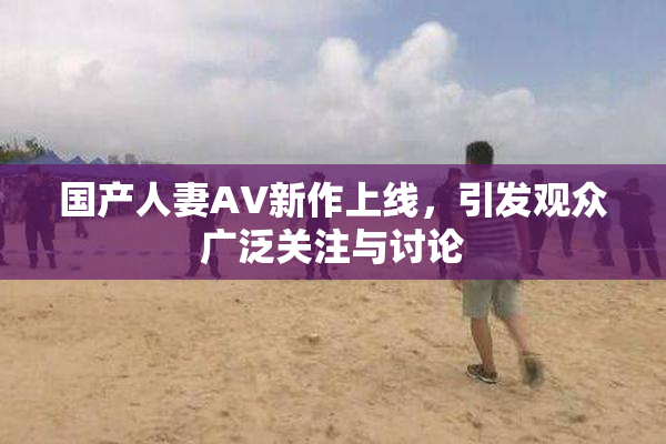 国产人妻AV新作上线，引发观众广泛关注与讨论