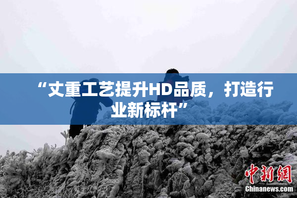 “丈重工艺提升HD品质，打造行业新标杆”
