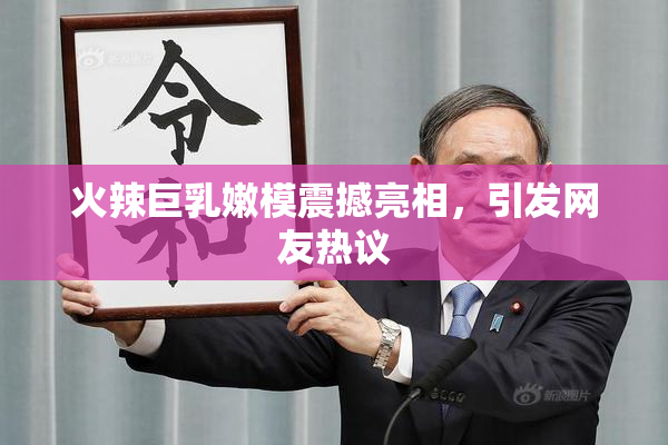 火辣巨乳嫩模震撼亮相，引发网友热议