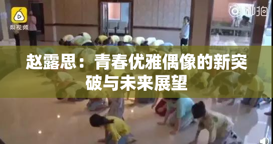 赵露思：青春优雅偶像的新突破与未来展望