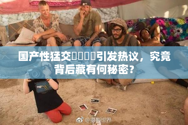 国产性猛交❌‌❌‌引发热议，究竟背后藏有何秘密？
