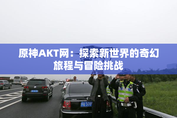 原神AKT网：探索新世界的奇幻旅程与冒险挑战