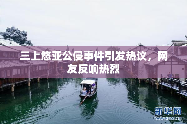 三上悠亚公侵事件引发热议，网友反响热烈