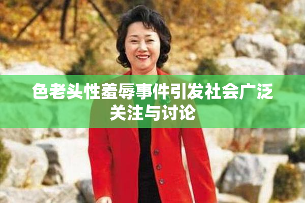 色老头性羞辱事件引发社会广泛关注与讨论