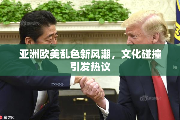 亚洲欧美乱色新风潮，文化碰撞引发热议