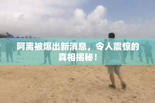 阿离被爆出新消息，令人震惊的真相揭秘！