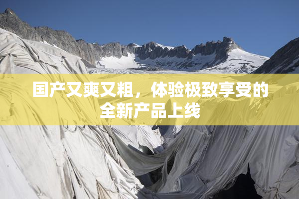 国产又爽又粗，体验极致享受的全新产品上线