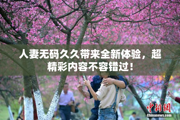 人妻无码久久带来全新体验，超精彩内容不容错过！