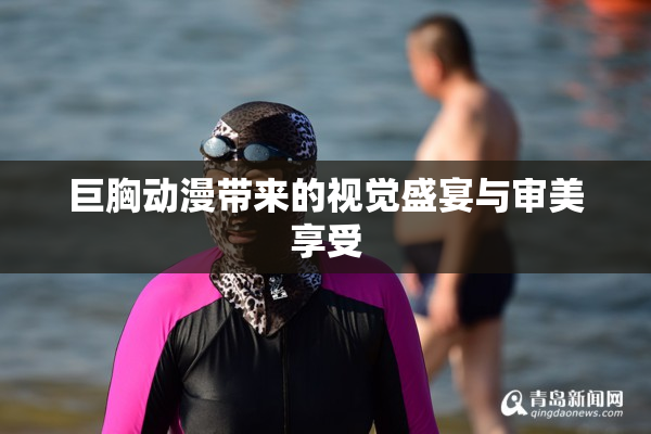 巨胸动漫带来的视觉盛宴与审美享受