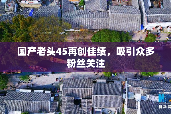 国产老头45再创佳绩，吸引众多粉丝关注