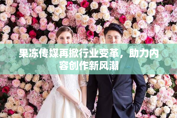 果冻传媒再掀行业变革，助力内容创作新风潮
