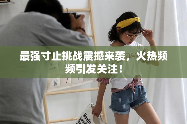 最强寸止挑战震撼来袭，火热频频引发关注！