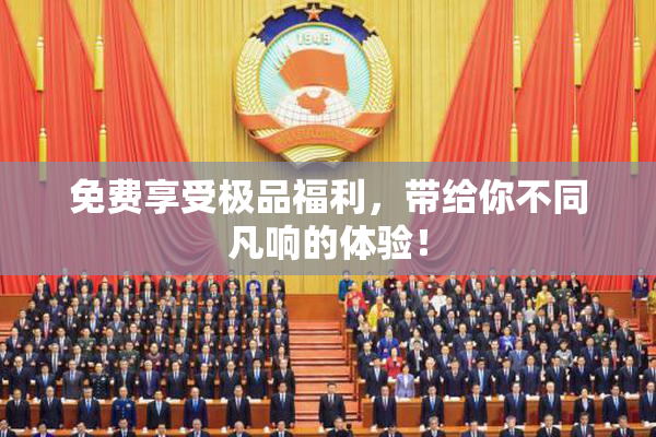 免费享受极品福利，带给你不同凡响的体验！