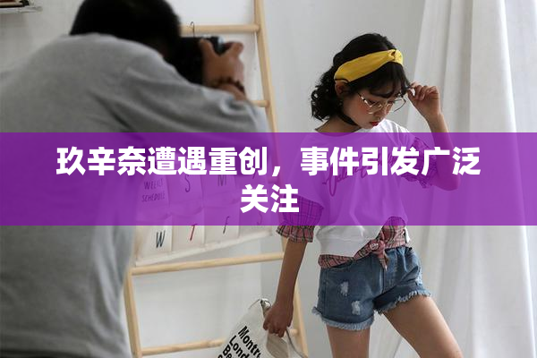 玖辛奈遭遇重创，事件引发广泛关注