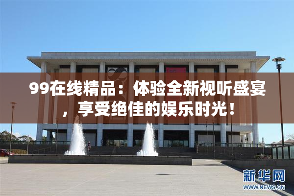 99在线精品：体验全新视听盛宴，享受绝佳的娱乐时光！