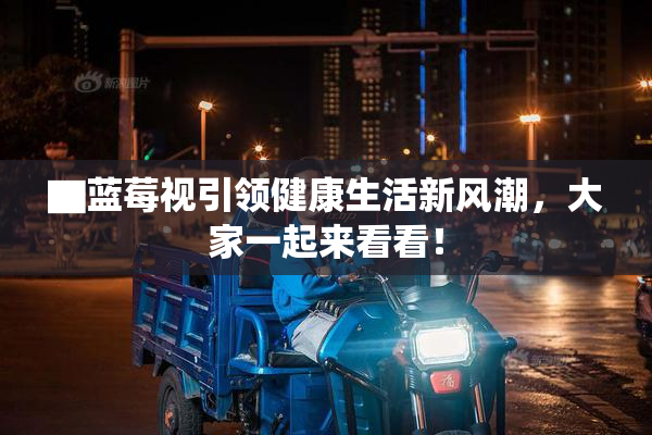 ▇蓝莓视引领健康生活新风潮，大家一起来看看！