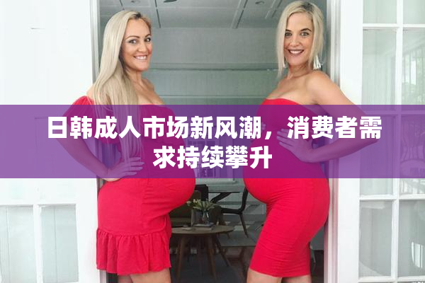 日韩成人市场新风潮，消费者需求持续攀升