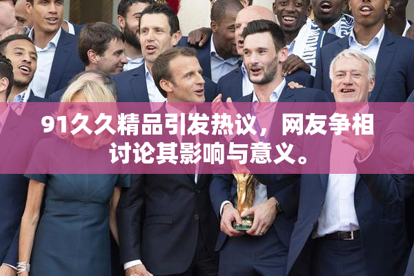 91久久精品引发热议，网友争相讨论其影响与意义。