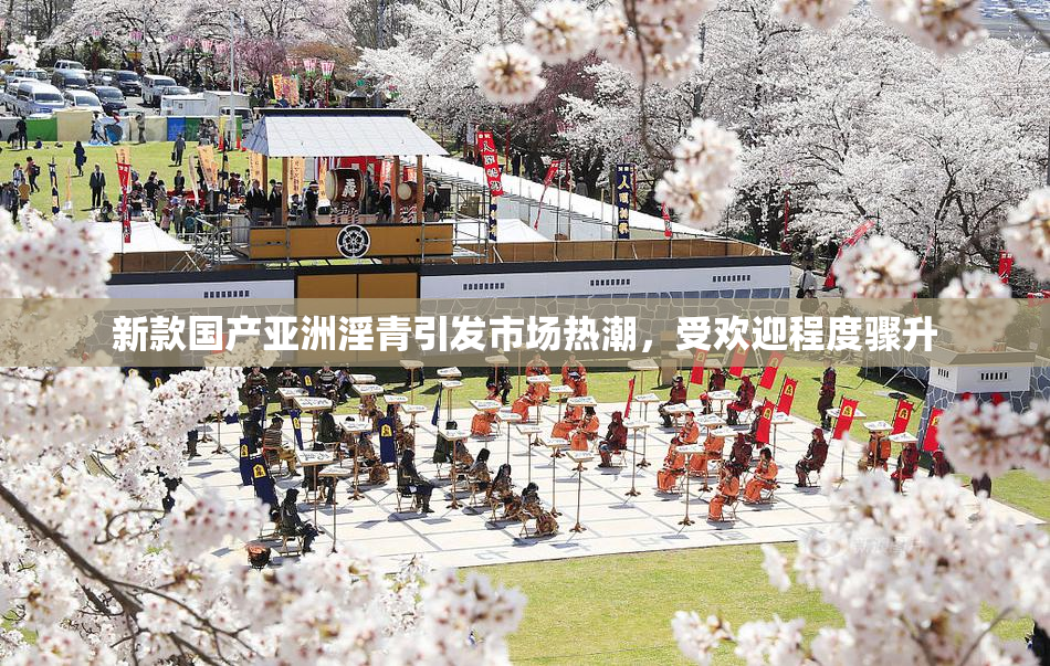 新款国产亚洲淫青引发市场热潮，受欢迎程度骤升