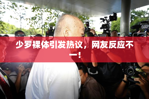 少罗裸体引发热议，网友反应不一！
