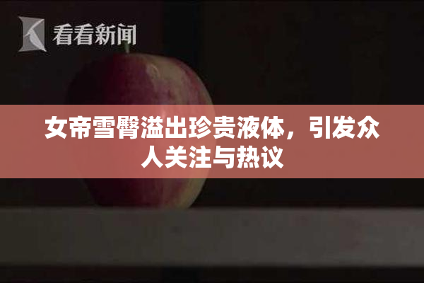 女帝雪臀溢出珍贵液体，引发众人关注与热议