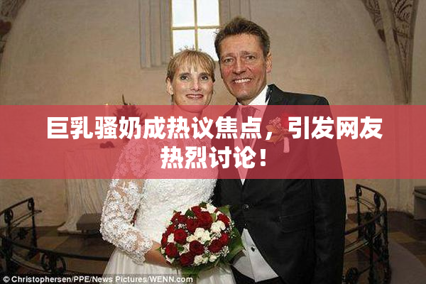 巨乳骚奶成热议焦点，引发网友热烈讨论！