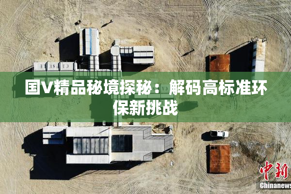 国V精品秘境探秘：解码高标准环保新挑战