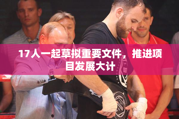 17人一起草拟重要文件，推进项目发展大计
