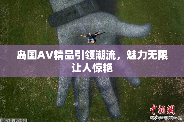 岛国AV精品引领潮流，魅力无限让人惊艳