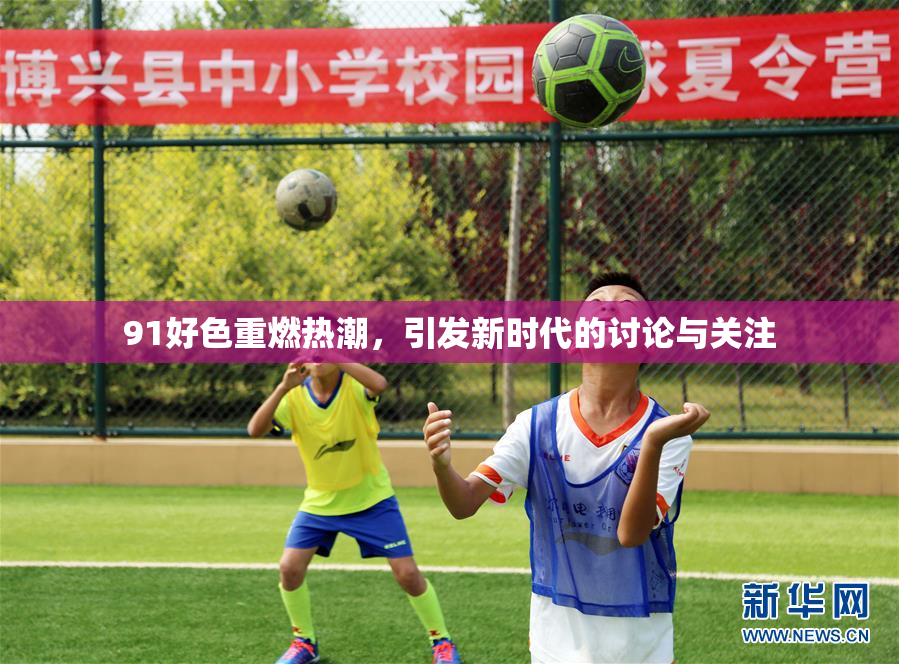 91好色重燃热潮，引发新时代的讨论与关注
