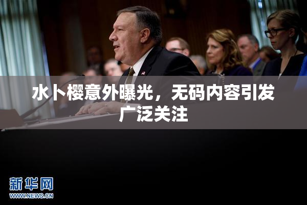 水卜樱意外曝光，无码内容引发广泛关注